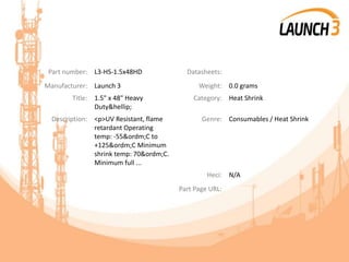 Part number: L3-HS-1.5x48HD Datasheets:
Manufacturer: Launch 3 Weight: 0.0 grams
Title: 1.5" x 48" Heavy
Duty&hellip;
Category: Heat Shrink
Description: <p>UV Resistant, flame
retardant Operating
temp: -55&ordm;C to
+125&ordm;C Minimum
shrink temp: 70&ordm;C.
Minimum full ...
Genre: Consumables / Heat Shrink
Heci: N/A
Part Page URL:
 