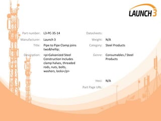 Part number: L3-PC-35-14 Datasheets:
Manufacturer: Launch 3 Weight: N/A
Title: Pipe to Pipe Clamp joins
two&hellip;
Category: Steel Products
Description: <p>Galvanized Steel
Construction Includes
clamp halves, threaded
rods, nuts, bolts,
washers, locks</p>
Genre: Consumables / Steel
Products
Heci: N/A
Part Page URL:
 