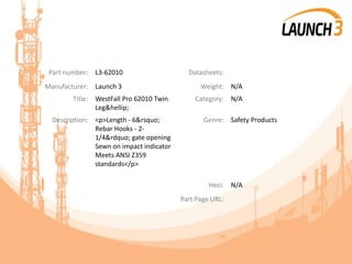 Part number: L3-62010 Datasheets:
Manufacturer: Launch 3 Weight: N/A
Title: WestFall Pro 62010 Twin
Leg&hellip;
Category: N/A
Description: <p>Length - 6&rsquo;
Rebar Hooks - 2-
1/4&rdquo; gate opening
Sewn on impact indicator
Meets ANSI Z359
standards</p>
Genre: Safety Products
Heci: N/A
Part Page URL:
 