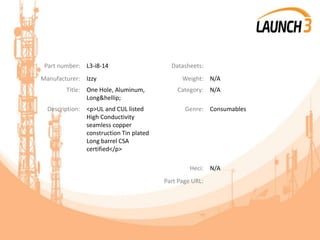 Part number: L3-i8-14 Datasheets:
Manufacturer: Izzy Weight: N/A
Title: One Hole, Aluminum,
Long&hellip;
Category: N/A
Description: <p>UL and CUL listed
High Conductivity
seamless copper
construction Tin plated
Long barrel CSA
certified</p>
Genre: Consumables
Heci: N/A
Part Page URL:
 