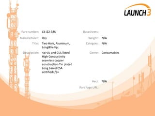 Part number: L3-i22-38U Datasheets:
Manufacturer: Izzy Weight: N/A
Title: Two Hole, Aluminum,
Long&hellip;
Category: N/A
Description: <p>UL and CUL listed
High Conductivity
seamless copper
construction Tin plated
Long barrel CSA
certified</p>
Genre: Consumables
Heci: N/A
Part Page URL:
 