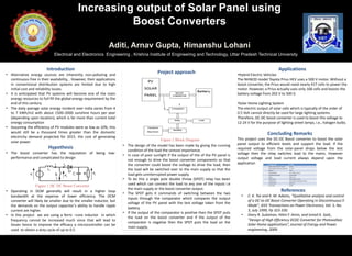Increasing output of Solar Panel using
Boost Converters
Aditi, Arnav Gupta, Himanshu Lohani
Electrical and Electronics Engineering , Krishna Institute of Engineering and Technology, Uttar Pradesh Technical University
Introduction
• Alternative energy sources are inherently non-polluting and
continuous free in their availability, . However, their applications
in conventional distribution systems are limited due to high
initial cost and reliability issues.
• It is anticipated that PV systems will become one of the main
energy resources to full fill the global energy requirement by the
end of this century
• The daily average solar energy incident over India varies from 4
to 7 kWh/m2 with about 1500–2000 sunshine hours per year
(depending upon location), which is far more than current total
energy consumption
• Assuming the efficiency of PV modules were as low as 10%, this
would still be a thousand times greater than the domestic
electricity demand projected for 2015. the cost of generating
solar power.
Hypothesis
• The boost converter has the reputation of being low-
performance and complicated to design
• Operating in DCM generally will result in a higher loop
bandwidth at the expense of lower efficiency. The DCM
converter will likely be smaller due to the smaller inductor, but
the demands on the output capacitor’s ability to handle ripple
current are higher.
• In this project we are using a ferric –core inductor in which
frequency cannot be increased much since that will lead to
losses hence to improve the efficacy a microcontroller can be
used to obtain a duty cycle of up to 0.5.
Project approach
• The design of the model has been made by giving the running
condition of the load the utmost importance.
• In case of poor sunlight if the output of the of the PV panel is
not enough to drive the boost converter components so that
the converter could boost the voltage to drive the load, then
the load will be switched over to the main supply so that the
load gets uninterrupted power supply.
• To do this a single pole double throw (SPDT) relay has been
used which can connect the load to any one of the inputs i.e
the main supply or the boost converter output.
• The SPDT gets it commands of switching between the two
inputs through the comparator which compares the output
voltage of the PV panel with the test voltage taken from the
battery.
• If the output of the comparator is positive then the SPDT puts
the load on the boost converter and if the output of the
comparator is negative then the SPDT puts the load on the
main supply.
Figure 2 Block Diagram
Applications
•Hybrid Electric Vehicles
The NHW20 model Toyota Prius HEV uses a 500 V motor. Without a
boost converter, the Prius would need nearly 417 cells to power the
motor. However, a Prius actually uses only 168 cells and boosts the
battery voltage from 202 V to 500 V.
•Solar Home Lighting System
The electric output of solar cells which is typically of the order of
0.5 Volt cannot directly be used for large lighting systems.
Therefore, DC-DC boost converter is used to boost this voltage to
12-24 V for the purpose of lighting street lamps, i.e., halogen bulbs.
Concluding Remarks
This project uses the DC-DC Boost converter to boost the solar
panel output to efficient levels and support the load. If the
required voltage from the solar-panel drops below the test
voltage then the relay switches load to the mains. However
output voltage and load current always depend upon the
application
References
• C. K. Tse and K. M. Adams, "Qualitative analysis and control
of a DC-to-DC Boost Converter Operating in Discontinuous
Mode", IEEE Transactions on Power Electronics, Vol. 5, No.
3, July 1999, Pp 323-330.
• Diary R. Sulaiman, Hilmi F. Amin, and Ismail K. Said.,
“Design of High Efficiency DCDC Converter for Photovoltaic
Solar Home applications”, Journal of Energy and Power
engineering, 2009.
Figure 1 DC DC Boost Converter
 