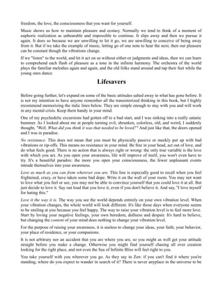 freedom, the love, the consciousness that you want for yourself.
Music shows us how to maintain pleasure and ecstasy. Normally we tend to think of a moment of
euphoric realization as unbearable and impossible to continue. It slips away and then we pursue it
again. It does so because we are unwilling to let it go, we are unwilling to conceive of being away
from it. But if we take the example of music, letting go of one note to hear the next, then our pleasure
can be constant though the vibrations change.
If we "listen" to the world, and let it act on us without either-or judgments and ideas, then we can learn
to comprehend each flash of pleasure as a tone in the infinite harmony. The orchestra of the world
plays the familiar melodies again and again, and the old folks stand around and tap their feet while the
young ones dance.
Lifesavers
Before going further, let's expand on some of the basic attitudes salted away in what has gone before. It
is not my intention to have anyone remember all the transistorized thinking in this book, but I highly
recommend memorizing the italic lines below. They are simple enough to stay with you and will work
in any mental crisis. Keep them handy in your mind.
One of my psychedelic excursions had gotten off to a bad start, and I was sinking into a really satanic
bummer. As I looked about me at people turning evil, shrunken, colorless, old, and weird, I suddenly
thought, "Well, What did you think it was that needed to be loved?" And just like that, the doors opened
and I was in paradise.
No resistance. This does not mean that you must be physically passive or meekly put up with bad
vibrations or rip-offs. This means no resistance in your mind. Be free in your head, act out of love, and
do what feels good. There is no action that is always right or wrong: the only true variable is the love
with which you act. As you open your awareness, life will improve of itself, you won't even have to
try. It's a beautiful paradox: the more you open your consciousness, the fewer unpleasant events
intrude themselves into your awareness.
Love as much as you can from wherever you are. This line is especially good to recall when you feel
frightened, crazy, or have taken some bad dope. Write it on the wall of your room. You may not want
to love what you feel or see, you may not be able to convince yourself that you could love it at all. But
just decide to love it. Say out loud that you love it, even if you don't believe it. And say, ''I love myself
for hating this."
Love it the way it is. The way you see the world depends entirely on your own vibration level. When
your vibration changes, the whole world will look different. It's like those days when everyone seems
to be smiling at you because you feel happy. The way to raise your vibration level is to feel more love.
Start by loving your negative feelings, your own boredom, dullness and despair. It's hard to believe,
but changing the content of your mind does nothing to change your vibration level.
For the purpose of raising your awareness, it is useless to change your ideas, your faith, your behavior,
your place of residence, or your companions.
It is not arbitrary nor an accident that you are where you are, so you might as well get your attitude
straight before you make a change. Otherwise you might find yourself chasing all over creation
looking for the right place, and not even the Sea of Infinite Bliss will feel right to you.
You take yourself with you wherever you go. As they say in Zen: if you can't find it where you're
standing, where do you expect to wander in search of it? There is never anyplace in the universe to be
 
