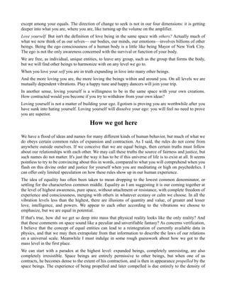 except among your equals. The direction of change to seek is not in our four dimensions: it is getting
deeper into what you are, where you are, like turning up the volume on the amplifier.
Love yourself. But isn't the definition of love being in the same space with others? Actually much of
what we now think of as our selves— our bodies, our minds, our emotions—involves billions of other
beings. Being the ego consciousness of a human body is a little like being Mayor of New York City.
The ego is not the only awareness concerned with the survival or function of your body.
We are free, as individual, unique entities, to leave any group, such as the group that forms the body,
but we will find other beings to harmonize with on any level we go to.
When you love your self you are in truth expanding in love into many other beings.
And the more loving you are, the more loving the beings within and around you. On all levels we are
mutually dependent vibrations. Play a happy tune and happy dancers will join your trip.
In another sense, loving yourself is a willingness to be in the same space with your own creations.
How contracted would you become if you try to withdraw from your own ideas?
Loving yourself is not a matter of building your ego. Egotism is proving you are worthwhile after you
have sunk into hating yourself. Loving yourself will dissolve your ego: you will feel no need to prove
you are superior.
How we got here
We have a flood of ideas and names for many different kinds of human behavior, but much of what we
do obeys certain common rules of expansion and contraction. As I said, the rules do not come from
anywhere outside ourselves. If we conceive that we are equal beings, then certain truths must follow
about our relationships with each other. We may call these truths the source of fairness and justice, but
such names do not matter. It's just the way it has to be if this universe of life is to exist at all. It seems
pointless to try to be convincing about this in words, compared to what you will comprehend when you
flash on this divine order and justice for yourself when you are meditating or high on psychedelics. I
can offer only limited speculation on how these rules show up in our human experience.
The idea of equality has often been taken to mean dropping to the lowest common denominator, or
settling for the characterless common middle. Equality as I am suggesting it is our coming together at
the level of highest awareness, pure space, without attachment or resistance, with complete freedom of
experience and consciousness, merging with others in whatever ecstasy or calm we choose. In all the
vibration levels less than the highest, there are illusions of quantity and value, of greater and lesser
love, intelligence, and powers. We appear to each other according to the vibrations we choose to
emphasize, but we are equal in potential.
If that's true, how did we get so deep into mass that physical reality looks like the only reality? And
that these comments on space sound like a peculiar and unverifiable fantasy? As concerns verification,
I believe that the concept of equal entities can lead to a reintegration of currently available data in
physics, and that we may then extrapolate from that information to describe the laws of our relations
on a universal scale. Meanwhile I must indulge in some rough guesswork about how we got to the
mass level in the first place.
We can start with a paradox at the highest level: expanded beings, completely unresisting, are also
completely irresistible. Space beings are entirely permissive to other beings, but when one of us
contracts, he becomes dense to the extent of his contraction, and is then in appearance propelled by the
space beings. The experience of being propelled and later compelled is due entirely to the density of
 