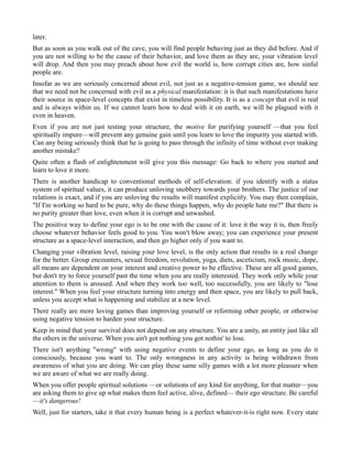 later.
But as soon as you walk out of the cave, you will find people behaving just as they did before. And if
you are not willing to be the cause of their behavior, and love them as they are, your vibration level
will drop. And then you may preach about how evil the world is, how corrupt cities are, how sinful
people are.
Insofar as we are seriously concerned about evil, not just as a negative-tension game, we should see
that we need not be concerned with evil as a physical manifestation: it is that such manifestations have
their source in space-level concepts that exist in timeless possibility. It is as a concept that evil is real
and is always within us. If we cannot learn how to deal with it on earth, we will be plagued with it
even in heaven.
Even if you are not just testing your structure, the motive for purifying yourself —that you feel
spiritually impure—will prevent any genuine gain until you learn to love the impurity you started with.
Can any being seriously think that he is going to pass through the infinity of time without ever making
another mistake?
Quite often a flash of enlightenment will give you this message: Go back to where you started and
learn to love it more.
There is another handicap to conventional methods of self-elevation: if you identify with a status
system of spiritual values, it can produce unloving snobbery towards your brothers. The justice of our
relations is exact, and if you are unloving the results will manifest explicitly. You may then complain,
"If I'm working so hard to be pure, why do these things happen, why do people hate me?" But there is
no purity greater than love, even when it is corrupt and unwashed.
The positive way to define your ego is to be one with the cause of it: love it the way it is, then freely
choose whatever behavior feels good to you. You won't blow away; you can experience your present
structure as a space-level interaction, and then go higher only if you want to.
Changing your vibration level, raising your love level, is the only action that results in a real change
for the better. Group encounters, sexual freedom, revolution, yoga, diets, asceticism, rock music, dope,
all means are dependent on your interest and creative power to be effective. These are all good games,
but don't try to force yourself past the time when you are really interested. They work only while your
attention to them is aroused. And when they work too well, too successfully, you are likely to "lose
interest." When you feel your structure turning into energy and then space, you are likely to pull back,
unless you accept what is happening and stabilize at a new level.
There really are more loving games than improving yourself or reforming other people, or otherwise
using negative tension to harden your structure.
Keep in mind that your survival does not depend on any structure. You are a unity, an entity just like all
the others in the universe. When you ain't got nothing you got nothin' to lose.
There isn't anything "wrong" with using negative events to define your ego, as long as you do it
consciously, because you want to. The only wrongness in any activity is being withdrawn from
awareness of what you are doing. We can play these same silly games with a lot more pleasure when
we are aware of what we are really doing.
When you offer people spiritual solutions —or solutions of any kind for anything, for that matter—you
are asking them to give up what makes them feel active, alive, defined— their ego structure. Be careful
—it's dangerous!
Well, just for starters, take it that every human being is a perfect whatever-it-is right now. Every state
 
