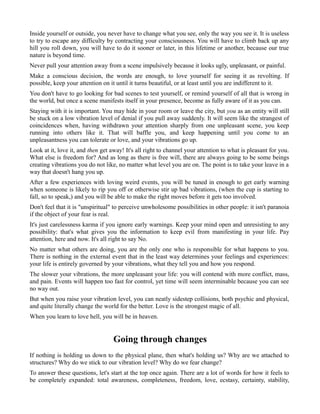 Inside yourself or outside, you never have to change what you see, only the way you see it. It is useless
to try to escape any difficulty by contracting your consciousness. You will have to climb back up any
hill you roll down, you will have to do it sooner or later, in this lifetime or another, because our true
nature is beyond time.
Never pull your attention away from a scene impulsively because it looks ugly, unpleasant, or painful.
Make a conscious decision, the words are enough, to love yourself for seeing it as revolting. If
possible, keep your attention on it until it turns beautiful, or at least until you are indifferent to it.
You don't have to go looking for bad scenes to test yourself, or remind yourself of all that is wrong in
the world, but once a scene manifests itself in your presence, become as fully aware of it as you can.
Staying with it is important. You may hide in your room or leave the city, but you as an entity will still
be stuck on a low vibration level of denial if you pull away suddenly. It will seem like the strangest of
coincidences when, having withdrawn your attention sharply from one unpleasant scene, you keep
running into others like it. That will baffle you, and keep happening until you come to an
unpleasantness you can tolerate or love, and your vibrations go up.
Look at it, love it, and then get away! It's all right to channel your attention to what is pleasant for you.
What else is freedom for? And as long as there is free will, there are always going to be some beings
creating vibrations you do not like, no matter what level you are on. The point is to take your leave in a
way that doesn't hang you up.
After a few experiences with loving weird events, you will be tuned in enough to get early warning
when someone is likely to rip you off or otherwise stir up bad vibrations, (when the cup is starting to
fall, so to speak,) and you will be able to make the right moves before it gets too involved.
Don't feel that it is "unspiritual" to perceive unwholesome possibilities in other people: it isn't paranoia
if the object of your fear is real.
It's just carelessness karma if you ignore early warnings. Keep your mind open and unresisting to any
possibility: that's what gives you the information to keep evil from manifesting in your life. Pay
attention, here and now. It's all right to say No.
No matter what others are doing, you are the only one who is responsible for what happens to you.
There is nothing in the external event that in the least way determines your feelings and experiences:
your life is entirely governed by your vibrations, what they tell you and how you respond.
The slower your vibrations, the more unpleasant your life: you will contend with more conflict, mass,
and pain. Events will happen too fast for control, yet time will seem interminable because you can see
no way out.
But when you raise your vibration level, you can neatly sidestep collisions, both psychic and physical,
and quite literally change the world for the better. Love is the strongest magic of all.
When you learn to love hell, you will be in heaven.
Going through changes
If nothing is holding us down to the physical plane, then what's holding us? Why are we attached to
structures? Why do we stick to our vibration level? Why do we fear change?
To answer these questions, let's start at the top once again. There are a lot of words for how it feels to
be completely expanded: total awareness, completeness, freedom, love, ecstasy, certainty, stability,
 