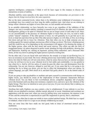 supreme intelligence, compassion. I think it will be least vague in this instance to discuss our
interactions in terms of stability.
Absolute stability exists naturally at the space level, because all relationships are persistent to the
degree that the beings involved have the same expansion.
But on the more contracted levels, where there is by definition some withdrawal of awareness, we
accordingly have less control over how long the stable condition lasts. And when we are relating to
beings whose vibrations are higher or lower than ours, we feel unstable and uncertain.
In an unstable relationship, we have basically two ways to go, regardless of the subtleties of the
changes: one way is towards stability, reaching a common level of vibration, the other way is towards
disintegration, getting so far apart in vibrations that we are no longer aware of each other at all. Since
we are uncomfortable in the presence of vibrations higher or lower than our own, we tend to make
certain "natural" responses. If the other person is lower, we will generally try to get him up to our
level, to help him and cheer him up. But if the other person is higher, we will often, at first, try to bring
him down and get him to lower his vibrations. Note that when you try to help someone you are
working against his natural, perhaps unconscious effort to bring you down. The lower vibrating person
(and this could be any of us depending on the circumstance) will appear to be draining the energy of
the higher person, often with the best moral and social motives. This effort can take the form of
exaggerated praise, sly pokes disguised in polite words, pleading for help with problems, showing fear
and depression, freaking out, starting an argument, quoting better authorities, and a thousand other
forms, all the way down to putting the higher person in prison or killing him.
On the other end, if you are faced with such behavior, the remedy is to keep on out-flowing love, to
have no resistance in your mind. The lower vibrating person may reach farther and farther to bring you
down, but when he finds you will not come down, when he senses that you have no internal resistance
to him, he will have to rise to your vibration level to feel stable and comfortable, it is too painful to
stay where he is. And he will rise unless of course he goes the other way, and disintegrates from the
relationship. You are not, however, obliged to wait him out: if you sense that he is not going to do
anything but try to bring you down, you are free to effect the disintegration when you choose. In
current language, just split. Don't dwell on it, and don't feel guilty about it. It's in the natural order of
things.
If you are going to take psychedelics or meditate and open yourself to communication with beings on
higher levels, you should be aware of the implications of these automatic interactions between
vibration levels. You are likely to feel overwhelmed, driven, compelled, degraded, full of psychic
terror (the bummer) until you drop your resistance, expand in love, and move up to the vibration of the
higher beings. They have no intention to scare you or test you, it's your own density that is making you
have those feelings.
Anything that really frightens you may contain a clue to enlightenment. It may indicate to you how
deeply you are attached to structure, whether mental, physical, or social. Attachment and resistance are
appearances with the same root: when you resist by pulling away your awareness, the emotion is one
of fear, and the contraction is experienced as a pull like magnetism or gravity; that is, attachment.
That is why we often fear to open our minds to more exalted spiritual beings. We think fear is a signal
to withdraw, when in fact it is a sign we are already withdrawing too much.
Here are some lines that have made me feel good, both in times of emotional turmoil and in
meditation:
I am nothing, I am empty, I am silent.
 