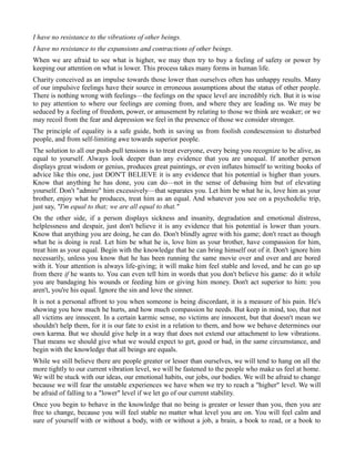 I have no resistance to the vibrations of other beings.
I have no resistance to the expansions and contractions of other beings.
When we are afraid to see what is higher, we may then try to buy a feeling of safety or power by
keeping our attention on what is lower. This process takes many forms in human life.
Charity conceived as an impulse towards those lower than ourselves often has unhappy results. Many
of our impulsive feelings have their source in erroneous assumptions about the status of other people.
There is nothing wrong with feelings—the feelings on the space level are incredibly rich. But it is wise
to pay attention to where our feelings are coming from, and where they are leading us. We may be
seduced by a feeling of freedom, power, or amusement by relating to those we think are weaker; or we
may recoil from the fear and depression we feel in the presence of those we consider stronger.
The principle of equality is a safe guide, both in saving us from foolish condescension to disturbed
people, and from self-limiting awe towards superior people.
The solution to all our push-pull tensions is to treat everyone, every being you recognize to be alive, as
equal to yourself. Always look deeper than any evidence that you are unequal. If another person
displays great wisdom or genius, produces great paintings, or even inflates himself to writing books of
advice like this one, just DON'T BELIEVE it is any evidence that his potential is higher than yours.
Know that anything he has done, you can do—not in the sense of debasing him but of elevating
yourself. Don't "admire" him excessively—that separates you. Let him be what he is, love him as your
brother, enjoy what he produces, treat him as an equal. And whatever you see on a psychedelic trip,
just say, "I'm equal to that; we are all equal to that."
On the other side, if a person displays sickness and insanity, degradation and emotional distress,
helplessness and despair, just don't believe it is any evidence that his potential is lower than yours.
Know that anything you are doing, he can do. Don't blindly agree with his game; don't react as though
what he is doing is real. Let him be what he is, love him as your brother, have compassion for him,
treat him as your equal. Begin with the knowledge that he can bring himself out of it. Don't ignore him
necessarily, unless you know that he has been running the same movie over and over and are bored
with it. Your attention is always life-giving; it will make him feel stable and loved, and he can go up
from there if he wants to. You can even tell him in words that you don't believe his game: do it while
you are bandaging his wounds or feeding him or giving him money. Don't act superior to him: you
aren't, you're his equal. Ignore the sin and love the sinner.
It is not a personal affront to you when someone is being discordant, it is a measure of his pain. He's
showing you how much he hurts, and how much compassion he needs. But keep in mind, too, that not
all victims are innocent. In a certain karmic sense, no victims are innocent, but that doesn't mean we
shouldn't help them, for it is our fate to exist in a relation to them, and how we behave determines our
own karma. But we should give help in a way that does not extend our attachment to low vibrations.
That means we should give what we would expect to get, good or bad, in the same circumstance, and
begin with the knowledge that all beings are equals.
While we still believe there are people greater or lesser than ourselves, we will tend to hang on all the
more tightly to our current vibration level, we will be fastened to the people who make us feel at home.
We will be stuck with our ideas, our emotional habits, our jobs, our bodies. We will be afraid to change
because we will fear the unstable experiences we have when we try to reach a "higher" level. We will
be afraid of falling to a "lower" level if we let go of our current stability.
Once you begin to behave in the knowledge that no being is greater or lesser than you, then you are
free to change, because you will feel stable no matter what level you are on. You will feel calm and
sure of yourself with or without a body, with or without a job, a brain, a book to read, or a book to
 