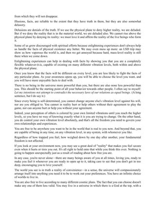 from which they will not disappear.
Illusions, facts, are reliable to the extent that they have truth in them, but they are also somewhat
delusory.
Delusions are denials of the truth. If we use the physical plane to deny higher reality, we are deluded.
But if we deny the reality that is in the material world, we are deluded also. We cannot rise above the
physical plane by denying its reality: we must love it and affirm the reality of the live beings who form
it.
Some of us grow discouraged with spiritual efforts because enlightening experiences don't always help
us handle the facts of physical existence any better. We may even mess up more: an LSD trip may
show us how vaporous the world is, and then we get annoyed because hard, mass-level reality is still
there when we come down.
Enlightening experiences can help in dealing with facts by showing you that you are a completely
flexible whatever-it-is, capable of existing on many different vibration levels, both within and above
the physical plane.
Once you know that the facts will be different on every level, you are less likely to fight the facts of
any particular plane. As your awareness opens up, you will be able to choose the level you want, and
you will have more enjoyable facts to deal with.
There is no being in the universe more powerful than you, but there are also none less powerful than
you. This should be the starting point of all your behavior towards other people. I often say to myself:
Let my intentions not attempt to contradict the necessary laws of our relations as equal beings. (A long
sentence, but I do say it.)
Since every being is self-determined, you cannot change anyone else's vibration level against his will,
nor are you obliged to. You cannot in reality hurt or help others without their agreement to play the
game, nor can anyone hurt or help you without your agreement.
Indeed, your perception of others is colored by your own limited vibrations until you reach the higher
levels, so you have no way of knowing exactly what it is you are trying to change. On the other hand,
you do control your own vibration level absolutely, and that's all the freedom you need to govern your
own relationships and experiences.
You are free to be anywhere you want to be in the world that is real to you now. And beyond that, you
are capable of being in any time, on any vibration level, in any system, with whomever you like.
Regardless of how trapped you feel, how weighed down by one day after another, your fundamental
freedom is not affected.
If you look at your environment now, you may see a great deal of "reality" that makes you feel secure
even when it hurts or tires you out. It's all right to hold onto that while you think this over. Nothing is
going to happen unexpectedly just as a result of reading about how free you are.
In any case, you're never alone—there are many beings aware of you at all times, loving you, ready to
make you feel it whenever you are ready to open up to it, taking care to see that you don't get in too
deep, encouraging you to love yourself.
The world you see is in truth a reality of convenience—in a sense, the universe will compassionately
arrange itself into anything you need it to be to work out your preferences. You have an infinite choice
of worlds to live in.
You are also free to live according to many different cosmic plans. The fact that you can choose doesn't
make any one of them less valid. You may live in a universe in which there is a God at the top, with a
 