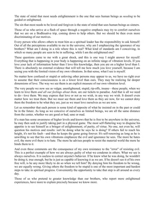 The state of mind that most needs enlightenment is the one that sees human beings as needing to be
guided or enlightened.
The sin that most needs to be loved and forgiven is the state of mind that sees human beings as sinners.
Those of us who arrive at a flash of space through a negative emphasis may try to comfort ourselves
that we are on a Bodhisattva trip, coming down to help others. But we should be then even more
discriminating of our motives.
Every person who allows others to treat him as a spiritual leader has the responsibility to ask himself:
Out of all the perceptions available to me in the universe, why am I emphasizing the ignorance of my
brothers? What am I doing in a role where this is real? What kind of standards am I conceiving, in
which so many people are seen to be in suffering, while I am the enlightened one?
These questions came to me with a great shock, and this is one way I might answer for myself:
Everything that is happening in your body is happening on an infinite range of vibration levels. If you
love your lack of information better than I love this knowledge, then you are on a higher level than I.
There is absolutely no external evidence that will tell me how much you love yourself, because I am
seeing you with the limited vision of my own vibrations. In that sense, what I see is myself.
No matter how confused or stupid or unloving other persons may appear to us, we have no right ever
to assume that their consciousness is on a lower level than ours. They may be realizing far deeper
dimensions of love. The way we see them is an explicit measure of our own vibration level.
The very people we now see as vulgar, unenlightened, stupid, rip-offs, insane—these people, when we
learn to love them and all our feelings about them, are our tickets to paradise. And that is all we need
to do—love them. We may express that love or not as we wish, in any way we wish. It doesn't even
matter how we treat them. But we must see them and love them as they are now, for we cannot deny
them the freedom to be what they are, just as we must love ourselves as we are now.
Let us remember that each person is some kind of opposite of what he insisted on in the past or could
be in the future. As long as we conceive of ourselves as limited beings, we are all the same distance
from the center, whether we are good or bad, sane or mad.
If a man has some awareness of higher levels and knows that he is free to be anywhere in the universe,
he may then seek to justify taking part in a physical game. The most self-flattering way to disguise his
appetite is to see himself as a bringer of enlightenment, of purity, of virtue. No one, not even he, will
question his motives and results: isn't he doing what he says he is doing? If others fail to reach his
height, it's not his fault—and thus he keeps the game going forever. It's self-renewing as long as he is
unwilling to see that his own vibrations emphasize the evil and ignorance he sees. The more he hates
evil, the more evil there is to hate. The more he advises people to resist the material world the more he
binds them to it.
And even these comments are the consequence of my own resistance to the "error" of resisting evil.
This is a perfect example of how we are always guilty of what we condemn in others. What we see is
always ourselves. It is useless to correct anyone's behavior. If he knew what he was doing, he wouldn't
be doing it, true enough, but he is just as capable of knowing it as we are. If he doesn't see it of his own
free will, is he any more likely to do so when we tell him? By denying him his freedom to be wrong,
we are equally wrong. Giving others the freedom to be stupid is one of the most important and hardest
steps to take in spiritual progress. Conveniently the opportunity to take that step is all around us every
day.
Those of us who pretend to greater knowledge than our brothers, who report more enlightened
experiences, have more to explain precisely because we know more.
 