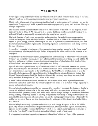 Who are we?
We are equal beings and the universe is our relations with each other. The universe is made of one kind
of entity: each one is alive, each determines the course of his own existence.
That is really all you need to know to understand this book or write your own. Everything I say has its
roots in that first paragraph, and it is possible to resolve any question by going back to it and thinking it
through for yourself.
The universe is made of one kind of whatever-it-is, which cannot be defined. For our purpose, it isn't
necessary to try to define it. All we need to do is assume that there is only one kind of whatever-it-is,
and see if it leads to a reasonable explanation for the world as we know it.
The basic function of each being is expanding and contracting. Expanded beings are permeative;
contracted beings are dense and impermeative. Therefore each of us, alone or in combination, may
appear as space, energy, or mass, depending on the ratio of expansion to contraction chosen, and what
kind of vibrations each of us expresses by alternating expansion and contraction. Each being controls
his own vibrations.
A completely expanded being is space. Since expansion is permeative, we can be in the "same space"
with one or more other expanded beings. In fact, it is possible for all the entities in the universe to be
one space.
We experience expansion as awareness, comprehension, understanding, or whatever we wish to call it.
When we are completely expanded, we have a feeling of total awareness, of being one with all life. At
that level we have no resistance to any vibrations or interactions of other beings. It is timeless bliss,
with unlimited choice of consciousness, perception, and feeling.
Space is a level of experience that any of us can reach, but it is difficult to talk about on our present
plane precisely because it is unlimited. It is that which chooses limits and makes definitions. We might
say: all experiences are available to the One Mind, and the One Mind is all of us or any of us at the
highest level of expansion. Or we might theorize: God could not create anything more limited than
Himself that would persist, but if He duplicates Himself, He can enjoy a persistent universe. Each
entity, therefore, is a duplicate of God, "made in His image."
It doesn't matter what words we use: we exist and the universe exists, and it is possible to test this
expansion-contraction idea within the limited scope of what is real to us as human beings, especially in
atomic and sub-atomic studies.
When a being is totally contracted, he is a mass particle, completely imploded. To the degree that he is
contracted, a being is unable to be in the same space with others, so contraction is felt as fear, pain,
unconsciousness, ignorance, hatred, evil, and a whole host of strange feelings. At an extreme he has the
feeling of being completely insane, of resisting everyone and everything, of being unable to choose the
content of his consciousness. Of course, these are just the feelings appropriate to mass vibration levels,
and he can get out of them at any time by expanding, by letting go of all resistance to what he thinks,
sees, or feels.
When a being is alternating expansion and contraction, he is energy. My guess is that at the middle
point, fifty percent expansion and fifty percent contraction, a being would be logical, non-subjective,
egoless, and predictable. This may be the "zero" which is one side of energy equations in physics, as
well as the "ego-death" we go through in expanding to higher levels of awareness.
It is important to note that energy is not a quantity of anything "objective." Energy, like space and
 