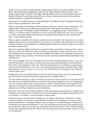 matter, is what a lot of live beings are doing. Energy beings usually react to their neighbors in a way
that is often predictable and apparently automatic, like falling dominoes. While relating to space
beings, energy beings will appear to be high, vibrating rapidly, with a sense of increasing subjective
freedom. Oriented to mass beings, they will be low energy, vibrating more slowly with a growing
feeling of subjective compulsion and disorder.
The universe is an infinite harmony of vibrating beings in an elaborate range of expansion-contraction
ratios, frequency modulations, and so forth.
There is a particular set of feelings and ideas that goes with every variation, every combination, every
vibration level. There is also a different perception of how other beings are relating from every
different view-point. The thought of these possibilities is so staggering, trying to contain them in
writing is so ridiculous, that it is hard for me to move my pen any further. However, what we are after
is to isolate some basic attitudes that will recover awareness of our freedom to move around in this
maze—or go straight to the top.
What we need to remember is that there is nobody here but us chickens. The entire universe is made of
beings just like ourselves. Every particle in every atom is a live being. Every molecule or cell is a tribe
of beings. Energy is a large number of us vibrating together. Space is an infinite number of our brothers
and sisters in perfect bliss.
There is no important difference between live and dead matter, since both are made up of live entities.
Not only is mass convertible into energy, but energy is convertible into space, and vice versa. It is our
own withdrawal from awareness, our own mass condition that makes us see our brothers and sisters as
objective matter, energy, and space. We always have the experiences and perceptions appropriate to our
vibration level.
The same rules apply to all of us. The rules do not come from anywhere outside ourselves. They come
from the truth that we are all equal, we all have the same range of possible behavior and experience.
We are free to do anything we want to do, within the necessary laws of our relations as equal beings.
And love must be the first law. Love is the action of being in the same space with other beings, which
means that love is real, as real as we are. Love is not a limited idea, it is something we do, ultimately
with our whole selves.
Perhaps many of us do not like it where we are in the universe now, but we can all be certain that we
got where we are by our own decisions to expand in love or withdraw from it.
The kind of brain and body you have, the family and society, the time in history you were born into, all
these and more were determined by you yourself, by your degree of expansion, by your willingness to
love. No one did anything to you. No one forced you. There is absolute justice in the experience that
each of us is having every second of the day. In one sense we can all relax, because nothing is secret,
nothing is lost, nothing is forgotten, no one is abandoned.
Each of us is the same kind of being, capable of outflowing attention and awareness, or withdrawing it.
And that is all we need to do: Give full, permissive, loving attention to absolutely anything that we see
in our minds, in our bodies, in our environment, in other people.
Expansion in love is an action that is available to every being in the universe all the time. A willing
awareness will take us to heaven, a loving attitude will make us free. Nothing else controls our fate.
Good or bad behavior is secondary. Whatever you are doing, love yourself for doing it. Whatever you
are thinking, love yourself for thinking it. Love is the only dimension that needs to be changed. If you
are not sure how it feels to be loving, love yourself for not being sure of how it feels. There is nothing
on earth more important than the love which conscious beings feel towards each other, whether or not it
is ever expressed.
 