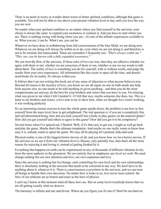 There is no point in worry or wonder about worse or better spiritual conditions, although that game is
available. You will not be able to rise above your present vibration level to stay until you love the way
you are now.
No matter what your spiritual condition is, no matter where you find yourself in the universe, your
choice is always the same: to expand your awareness or contract it. And you have to start where you
are. There is nothing wrong with being where you are—it's one of the infinite experiences available to
us. What you are, I can be. What I am, you can be.
Whatever we have done in withdrawing from full consciousness of the One Mind, we are doing now.
Whatever we are doing will always be within us to do, even when we are not doing it, and therefore is
not to be resisted, but transcended. These are reminders I frequently use: "That's always within me."
"This, too, can be known with a fully expanded awareness."
We can trust the flow of the universe. If these rules of love are true, then they are effective whether we
agree with them or not, whether we are conscious of them or not, whether or not we use words to talk
about them. The reality of love is something you do for yourself, with or without words, and judge the
results from your own experiences. All information like this exists in space all the time, and doesn't
need books for its reality. It's always within you.
It follows that I am not writing this book out of any sense of objection to what anyone believes now.
Beyond all reason is the mystery of love: you know we are all equal, no one in truth needs any help
from anyone else, no one needs to be told anything or given anything—and then you do the most
compassionate act anyway, do the best for your brothers and sisters that you have in you. I'm relaying
what was given to me when I felt I needed it: if I felt that way, maybe someone else does, too. This is a
letter to my brothers and sisters, a love note to try to show how, when we thought love wasn't working,
it was working perfectly.
It's an interesting mental exercise to turn the whole game upside down: the problem is not how to free
yourself from the mass level, how to get enlightened. The real question is: if you are a completely free
and self-determined being, how did you lock yourself into a body to play games on the material plane?
How did you get yourself and others to agree to this game? How did you get it to be compulsive?
Several times when I've spaced out, I flashed: Well, if it's that easy to get out, I might as well go back
and play the game. Maybe that's the ultimate temptation. And maybe no one really wants to know how
easy it is, nobody wants to upset the game. We may all be playing let's pretend, hide-and-seek.
Physical reality is one of the biggest horror movies of all, and you know how we love horror movies. If
the universe as we see it from our vibration level is illusory, only partially true, then that's all the more
reason for enjoying it and loving it, instead of getting freaked by it.
Everything that happens on earth can be experienced on any of thousands of different vibration levels,
from the most euphoric to the gloomiest. We are entirely free to emphasize any level we wish. We need
change nothing but our own attention and love, our own expansion and love.
Since the universe is nothing but live beings, each controlling his own level and his own relationships,
there is absolutely nothing in the universe that needs to be corrected in any way. We don't have to do
anything about it, whatever it is. There is consciousness everywhere in the universe, and we can trust
all beings to handle their own decisions. No matter how it looks to us, love never loses control: the
laws of our relations are as honest and exact as the laws of physics.
I can't say I know at this moment what all these laws are. But on some level everybody knows that we
are all getting exactly what we deserve.
The harmony is infinite and one and divine. Where do you figure you fit into it? Don't be too hard on
 