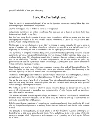 yourself. A little bit of love goes a long way.
Look, Ma, I'm Enlightened
What do you do to become enlightened? What are the signs that you are succeeding? How does your
life change as you become more enlightened?
There is nothing you need to do first in order to be enlightened.
All potential experiences are within you already. You can open up to them at any time, faster than
instantaneously, just by being there.
But there's no hurry. Total expansion is always there, beyond time, within and around you. You need
only open your awareness at the pace you find safe and comfortable. If LSD is too fast, go slower. This
is home. We all belong in the universe.
Nothing gets in our way, but most of us are likely to open up in stages, gradually. We tend to go up in
cycles of emotion: after each burst of euphoric realization, we may hit a new and different kind of
negativity, the next thing we need to learn to love. But the higher you go, the easier it gets.
The experience of complete awareness being space, does not mean being presently conscious of every
detail in the universe, every possible relationship between limited, withdrawn entities. Being space is a
readiness to be aware fully of anything conceivable. It means we have no resistance, no denial of any
concept or relationship. Therefore, to achieve enlightenment, we are not required to gather any
particular set of ideas or experiences, virtues or sufferings. Anything that exists can be experienced
with a completely expanded awareness.
Regardless of how you have limited your awareness, you are a free and self-determined being. No
other live being, nor any group of beings, can control your vibration level so there is nothing in the
universe, especially the physical part of it, that can counter your free will.
That means that the physical world has no power over you whatsoever: it doesn't tempt you, it doesn't
corrupt you, it doesn't get in the way of enlightenment, "it" doesn't do anything to you.
You are the sole cause of your level of existence. Your internal condition is never programmed. The
experience of being forced or controlled against your will can occur only when you make yourself
dense, when you contract your awareness.
Our reality at any level consists of whatever unique conscious beings we perceive as alive, and the
process of enlightenment is expanding our comprehension of other beings, until we experience
everything as a live interaction.
The more we withdraw from loving other beings, the more of a "physical" world we will contend with,
the more mass-obsessed we become. On the other hand, the more we open up to our brothers and
sisters, the less solid the world becomes.
Enlightenment is any experience of expanding our consciousness beyond its present limits. We could
also say that perfect enlightenment is realizing that we have no limits at all, and that the entire universe
is alive.
The difficulty in writing about it, and in all efforts to tell how to achieve it, comes of trying to use
limited terms to talk about going beyond limits. To be enlightened is to be in a state of flexible
awareness, an open mind. Enlightenment is the very process of expanding, not of arriving at a different
set of limits.
 