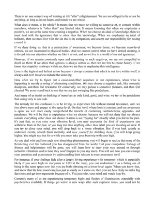 There is no one correct way of looking at life "after" enlightenment. We are not obliged to be or not be
anything, as long as in our hearts and minds we are whole.
What does it mean, to be whole? It means that we must be willing to conceive of, to contain within
ourselves, whatever is "other than" any limited idea. It means knowing that when we emphasize a
positive, we are at the same time creating a negative. When we choose an ideal of knowledge, then we
must deal with the ignorance that is other than the knowledge. When we emphasize an ideal of
holiness, then we must live with the sin that is its companion, and accept our responsibility for having
created it.
If we deny doing so, that is a contraction of awareness; we become dense, we become mass-level
entities, we are incarnated in physical bodies. And we cannot control what we have denied creating, it
is forced into our attention whether we like it or not, and so we live in a world of sin and ignorance.
However, if we remain constantly open and unresisting to such negatives, we are not compelled to
dwell on them: If we allow that ugliness is always within us, then we are free to create beauty. If we
know that stupidity is always within us, then we are free to emphasize this intelligence.
Love is the highest and holiest action because it always contains that which is not love within itself, it
always and ever moves to include the unloving.
How often we try to figure out a cause-and-effect sequence in our experiences, when what is
happening is merely a swing of alternating conditions. We may choose a negative task, like monastic
discipline, and then feel rewarded. Or conversely, we may pursue a seductive pleasure, and then feel
cheated. We never stand back to see that we are just swinging like pendulums.
And many of us insist on thinking of ourselves as only kind, good, and wise: we try to be pendulums
that swing only to one side.
The remedy for this confusion is to be loving, to experience life without mental resistance, until we
rise above mass and energy to the space level. On that level, where love is constant and our awareness
is open, we will more easily comprehend the miracle of containing contradictions, opposites, and
paradoxes. We will be free to experience what we choose, because we will not deny that we always
contain everything other than our choice. Karma is not "paying for" exactly what you did in the past.
It's just that, as you raise your vibration level, you may encounter the kind of experiences you
withdrew from in the past, or you may run into anything other than what you are insisting on now. If
you try to close your mind, you will drop back to a lower vibration. But if you look calmly at
undesired events, absorb them mentally, and love yourself for disliking them, you will keep going
higher. You might say that for a while you must take your bum trip with your high.
As you deal with and love each new disturbing phenomenon, you will begin to realize that none of the
threatening evil that bothered you has disappeared from the world. But your compulsive feelings of
dismay and helplessness will be gone, you will learn how to steer your way around or through
turbulent vibrations and in time they won't happen to you any more. You will see how you can change
your emotions and experiences by understanding their relation to your awareness level.
For instance, if your feelings fade after a deeply loving experience with someone (which is especially
likely if you were high on marijuana or LSD at the time), you can understand it as a fading out of
being in the same space now that you are both vibrating on a lower level again. When you know that,
and know that the low mood can pass just as easily as it came on, then you are less likely to make big
decisions and get into arguments because of it. You just relax your mind and watch it go by.
Currently many of us are experiencing temporary highs and flashes of illumination, especially with
psychedelics available. If things get weird in new ways after such euphoric times, you need not be
 