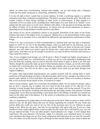 reality, no matter how overwhelming, intricate and complex, you are still seeing only a fragment
within our true reality: being just us, unresisting, unattached, loving all.
It is also all right to have a good time in sexual relations. In truth, a satisfying orgasm is a spiritual
realization more than a technical accomplishment. The flesh is not apart from the spirit. The body is an
ecstatic creation of many beings vibrating on other levels of consciousness. A deep orgasm is a
realization of love on many levels, including those which many of us now think of as "animal." Love,
getting into the same space or on the same vibration with others, is the ground of our being, and takes
an infinity of forms. As in all other experiences, we always have the sexual experiences we deserve,
depending on our loving kindness towards ourselves and others.
The ecstasy of sex can be considered a mirror to our psychic dissolution in the space of our divine
brothers and sisters in the higher levels of expansion. Making love is one demonstration of how space
relations ask us to surrender in love, and absorb the differences and imperfections and beauties of other
beings.
If this is so, why is asceticism so often recommended as a spiritual path, and why does it sometimes
appear to work? As we saw in the preceding chapter, when you push hard in one direction, you are
likely to be swung into a state other than what you intend. When you insist on having only sensual
pleasure, you will, unless your mind is open, be thrown into a state where asceticism seems like the
right course. And when you go far enough in asceticism, you may be thrown into bliss and ecstasy, as
many saints have told us.
Also, if you complain loud enough, you will be given a flash of insight into higher consciousness. If
you deny yourself food, sex, communication, or sleep, you are in a way reporting to headquarters that
your life form isn't working, and you may be allowed a brief return to space to check it out. But such
flashes, though they presently make up most of what humanity knows of space, are not the entire light,
no matter how convincing they feel. And these flashes are unstable, they are not the most comfortable
way to get home. You will not be able to stay on higher levels when you get there through such
negative emphasis.
No matter what high-minded rationalizations you comfort yourself with for coming back to earth,
asceticism will keep bringing you back to the physical plane until you love enough to rise above it on a
positive path. Indeed, it is love itself that is the positive path to space. There is no wisdom or holiness
that is ever an excuse for the failure to love, in ourselves or others.
And in sexual relations, again, love overcomes the pendulum effect, the yin-yang of concepts, and at
last we have a rational way to explain why love must be the first motive in sex. But love in this
intention is much broader than romantic passion, and it must begin with loving yourself. If you love
everything you feel and do, including your emotionally dry and empty moods, your pleasure will keep
coming back. If you find sex unrewarding, it just means that in this lifetime or another you insisted too
much on the other side of the balance. It is the action of contracting your awareness that makes any
condition compulsory.
Also it is important not to judge others for their pleasures of the flesh. What you deny to others will be
denied to you, for the plain reason that you are always legislating for yourself, all your words and
actions define the world you want to live in. One of the necessary laws for our relations as equal
beings is this: What you say, goes—but only for you and those who agree with you. If you say a man
should not receive help undeservedly, it may not affect his life much, but it will hold for you: you will
not get undeserved help. If you say other people's sexual pleasures are vulgar, it won't change their
experiences, but your pleasures will become vulgar. It is precisely your unlimited power to control
your experience that hangs you up. How much compassion and forgiveness do you want for yourself?
Give it to others. Go to the extreme: forgive all beings for their karmic debts to you. Grant to others the
 