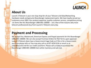 About Us
Launch 3 Telecom is your one stop shop for all your Telecom and Data/Networking
Hardware needs and genuine Rosenberger replacement parts. We have loyally served our
customers since 2003. Our product expertise, quality customer service, competitive pricing
-on items like this Rosenberger L98B-005-100000 -- are a few of the reasons why more
telecom professionals buy from Launch 3 Telecom every day.
_______________________________________
Payment and Processing
We accept Visa, Mastercard, American Express and Paypal payments for this Rosenberger
L98B-005-100000. We can also accept Purchase Orders for Net Terms upon approval.
Launch 3 Telecom does have a Government Cage Code so if this is for a Government
purchase please tells us! You may also call us at 877-878-9134 or email us at
sales@launch3.net for our credit card form. Please call us today to purchase this
Rosenberger L98B-005-100000 item while inventory and sale last.
 