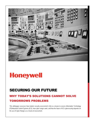 This whitepaper assesses how modern security assessment’s fail as a means to assess Information Technology
(IT)/Industrial Control Systems (ICS), how cyber ranges work, and how the future of ICS cybersecurity depends on
the use of Cyber Ranges as a means of assessment.
SECURING OUR FUTURE
WHY TODAY’S SOLUTIONS CANNOT SOLVE
TOMORROWS PROBLEMS
 