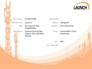 Part number: L3-STRUT158S Datasheets:
Manufacturer: Launch 3 Weight: 10.0 grams
Title: Strut Channel Galv.
(12ga)&hellip;
Category: Strut Accessories
Description: <p>Strut Channel Galv.
(12ga) 1-5/8 x 10ft Short
Slot</p>
Genre: Consumables / Strut
Accessories
Heci: N/A
Part Page URL:
 
