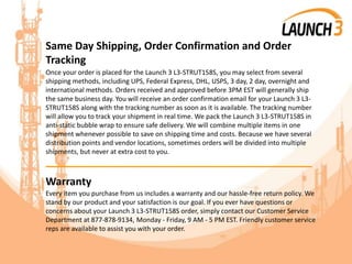 Same Day Shipping, Order Confirmation and Order
Tracking
Once your order is placed for the Launch 3 L3-STRUT158S, you may select from several
shipping methods, including UPS, Federal Express, DHL, USPS, 3 day, 2 day, overnight and
international methods. Orders received and approved before 3PM EST will generally ship
the same business day. You will receive an order confirmation email for your Launch 3 L3-
STRUT158S along with the tracking number as soon as it is available. The tracking number
will allow you to track your shipment in real time. We pack the Launch 3 L3-STRUT158S in
anti-static bubble wrap to ensure safe delivery. We will combine multiple items in one
shipment whenever possible to save on shipping time and costs. Because we have several
distribution points and vendor locations, sometimes orders will be divided into multiple
shipments, but never at extra cost to you.
_______________________________________
Warranty
Every item you purchase from us includes a warranty and our hassle-free return policy. We
stand by our product and your satisfaction is our goal. If you ever have questions or
concerns about your Launch 3 L3-STRUT158S order, simply contact our Customer Service
Department at 877-878-9134, Monday - Friday, 9 AM - 5 PM EST. Friendly customer service
reps are available to assist you with your order.
 