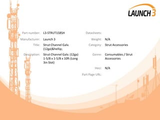 Part number: L3-STRUT158SH Datasheets:
Manufacturer: Launch 3 Weight: N/A
Title: Strut Channel Galv.
(12ga)&hellip;
Category: Strut Accessories
Description: Strut Channel Galv. (12ga)
1-5/8 x 1-5/8 x 10ft (Long
3in Slot)
Genre: Consumables / Strut
Accessories
Heci: N/A
Part Page URL:
 