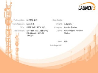 Part number: L3-FTAG-1.75 Datasheets:
Manufacturer: Launch 3 Weight: 1.0 grams
Title: FIBER TAG 1.75" X 1.0" Category: Interior Shelter
Description: <p>FIBER TAG 1.75"
X 1.0" - KITS OF
100</p>
Genre: Consumables / Interior
Shelter
Heci: N/A
Part Page URL:
 