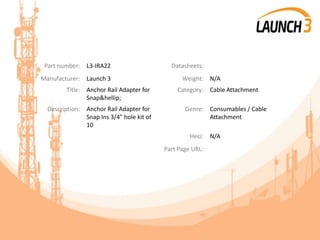 Part number: L3-IRA22 Datasheets:
Manufacturer: Launch 3 Weight: N/A
Title: Anchor Rail Adapter for
Snap&hellip;
Category: Cable Attachment
Description: Anchor Rail Adapter for
Snap Ins 3/4" hole kit of
10
Genre: Consumables / Cable
Attachment
Heci: N/A
Part Page URL:
 