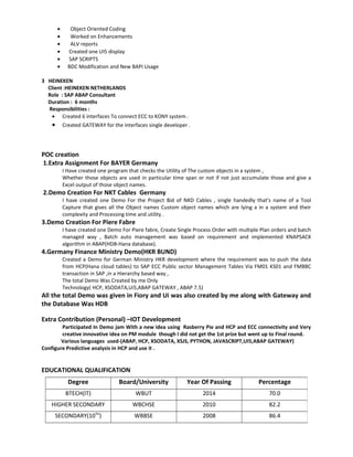 • Object Oriented Coding
• Worked on Enhancements
• ALV reports
• Created one UI5 display
• SAP SCRIPTS
• BDC Modification and New BAPI Usage
3 HEINEKEN
Client :HEINEKEN NETHERLANDS
Role : SAP ABAP Consultant
Duration : 6 months
Responsibilities :
• Created 6 interfaces To connect ECC to KONY system .
• Created GATEWAY for the interfaces single developer .
POC creation
1.Extra Assignment For BAYER Germany
I Have created one program that checks the Utility of The custom objects in a system ,
Whether those objects are used in particular time span or not if not just accumulate those and give a
Excel output of those object names.
2.Demo Creation For NKT Cables Germany
I have created one Demo For the Project Bid of NKD Cables , single handedly that’s name of a Tool
Capture that gives all the Object names Custom object names which are lying a in a system and their
complexity and Processing time and utility .
3.Demo Creation For Piere Fabre
I have created one Demo For Piere fabre, Create Single Process Order with multiple Plan orders and batch
managed way , Batch auto management was based on requirement and implemented KNAPSACK
algorithm in ABAP(HDB-Hana database).
4.Germany Finance Ministry Demo(HKR BUND)
Created a Demo for German Ministry HKR development where the requirement was to push the data
from HCP(Hana cloud tables) to SAP ECC Public sector Management Tables Via FM01 KS01 and FMBBC
transaction in SAP ,in a Hierarchy based way ,
The total Demo Was Created by me Only
Technology( HCP, XSODATA,Ui5,ABAP GATEWAY , ABAP 7.5)
All the total Demo was given in Fiory and Ui was also created by me along with Gateway and
the Database Was HDB
Extra Contribution (Personal) –IOT Development
Participated In Demo jam With a new idea using Rasberry Pie and HCP and ECC connectivity and Very
creative innovative idea on PM module though I did not get the 1st prize but went up to Final round.
Various languages used-(ABAP, HCP, XSODATA, XSJS, PYTHON, JAVASCRIPT,UI5,ABAP GATEWAY)
Configure Predictive analysis in HCP and use it .
EDUCATIONAL QUALIFICATION
Degree Board/University Year Of Passing Percentage
BTECH(IT) WBUT 2014 70.0
HIGHER SECONDARY WBCHSE 2010 82.2
SECONDARY(10TH
) WBBSE 2008 86.4
 