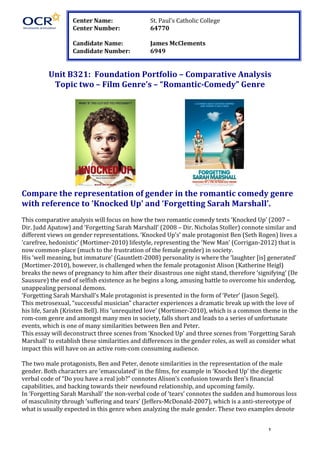   1	
  
	
   	
  
	
  
	
  
	
  
	
  
Unit	
  B321:	
  	
  Foundation	
  Portfolio	
  –	
  Comparative	
  Analysis	
  
Topic	
  two	
  –	
  Film	
  Genre’s	
  –	
  “Romantic-­‐Comedy”	
  Genre	
  
	
  
	
   	
   	
   	
  
Compare	
  the	
  representation	
  of	
  gender	
  in	
  the	
  romantic	
  comedy	
  genre	
  
with	
  reference	
  to	
  ‘Knocked	
  Up’	
  and	
  ‘Forgetting	
  Sarah	
  Marshall’.	
  
	
  
This	
  comparative	
  analysis	
  will	
  focus	
  on	
  how	
  the	
  two	
  romantic	
  comedy	
  texts	
  ‘Knocked	
  Up’	
  (2007	
  –	
  
Dir.	
  Judd	
  Apatow)	
  and	
  ‘Forgetting	
  Sarah	
  Marshall’	
  (2008	
  –	
  Dir.	
  Nicholas	
  Stoller)	
  connote	
  similar	
  and	
  
different	
  views	
  on	
  gender	
  representations.	
  ‘Knocked	
  Up’s’	
  male	
  protagonist	
  Ben	
  (Seth	
  Rogen)	
  lives	
  a	
  
‘carefree,	
  hedonistic’	
  (Mortimer-­‐2010)	
  lifestyle,	
  representing	
  the	
  ‘New	
  Man’	
  (Corrigan-­‐2012)	
  that	
  is	
  
now	
  common-­‐place	
  (much	
  to	
  the	
  frustration	
  of	
  the	
  female	
  gender)	
  in	
  society.	
  	
  
His	
  ‘well	
  meaning,	
  but	
  immature’	
  (Gauntlett-­‐2008)	
  personality	
  is	
  where	
  the	
  ‘laughter	
  [is]	
  generated’	
  
(Mortimer-­‐2010),	
  however,	
  is	
  challenged	
  when	
  the	
  female	
  protagonist	
  Alison	
  (Katherine	
  Heigl)	
  
breaks	
  the	
  news	
  of	
  pregnancy	
  to	
  him	
  after	
  their	
  disastrous	
  one	
  night	
  stand,	
  therefore	
  ‘signifying’	
  (De	
  
Saussure)	
  the	
  end	
  of	
  selfish	
  existence	
  as	
  he	
  begins	
  a	
  long,	
  amusing	
  battle	
  to	
  overcome	
  his	
  underdog,	
  
unappealing	
  personal	
  demons.	
  
‘Forgetting	
  Sarah	
  Marshall’s	
  Male	
  protagonist	
  is	
  presented	
  in	
  the	
  form	
  of	
  ‘Peter’	
  (Jason	
  Segel).	
  	
  
This	
  metrosexual,	
  “successful	
  musician”	
  character	
  experiences	
  a	
  dramatic	
  break	
  up	
  with	
  the	
  love	
  of	
  
his	
  life,	
  Sarah	
  (Kristen	
  Bell).	
  His	
  ‘unrequited	
  love’	
  (Mortimer-­‐2010),	
  which	
  is	
  a	
  common	
  theme	
  in	
  the	
  
rom-­‐com	
  genre	
  and	
  amongst	
  many	
  men	
  in	
  society,	
  falls	
  short	
  and	
  leads	
  to	
  a	
  series	
  of	
  unfortunate	
  
events,	
  which	
  is	
  one	
  of	
  many	
  similarities	
  between	
  Ben	
  and	
  Peter.	
  
This	
  essay	
  will	
  deconstruct	
  three	
  scenes	
  from	
  ‘Knocked	
  Up’	
  and	
  three	
  scenes	
  from	
  ‘Forgetting	
  Sarah	
  
Marshall’	
  to	
  establish	
  these	
  similarities	
  and	
  differences	
  in	
  the	
  gender	
  roles,	
  as	
  well	
  as	
  consider	
  what	
  
impact	
  this	
  will	
  have	
  on	
  an	
  active	
  rom-­‐com	
  consuming	
  audience.	
  
	
  
The	
  two	
  male	
  protagonists,	
  Ben	
  and	
  Peter,	
  denote	
  similarities	
  in	
  the	
  representation	
  of	
  the	
  male	
  
gender.	
  Both	
  characters	
  are	
  ‘emasculated’	
  in	
  the	
  films,	
  for	
  example	
  in	
  ‘Knocked	
  Up’	
  the	
  diegetic	
  
verbal	
  code	
  of	
  “Do	
  you	
  have	
  a	
  real	
  job?”	
  connotes	
  Alison’s	
  confusion	
  towards	
  Ben’s	
  financial	
  
capabilities,	
  and	
  backing	
  towards	
  their	
  newfound	
  relationship,	
  and	
  upcoming	
  family.	
  	
  
In	
  ‘Forgetting	
  Sarah	
  Marshall’	
  the	
  non-­‐verbal	
  code	
  of	
  ‘tears’	
  connotes	
  the	
  sudden	
  and	
  humorous	
  loss	
  
of	
  masculinity	
  through	
  ‘suffering	
  and	
  tears’	
  (Jeffers-­‐McDonald-­‐2007),	
  which	
  is	
  a	
  anti-­‐stereotype	
  of	
  
what	
  is	
  usually	
  expected	
  in	
  this	
  genre	
  when	
  analyzing	
  the	
  male	
  gender.	
  These	
  two	
  examples	
  denote	
  
Center	
  Name:	
   	
   St.	
  Paul’s	
  Catholic	
  College	
  
Center	
  Number:	
   	
   64770	
  
	
  
Candidate	
  Name:	
   	
   James	
  McClements	
  
Candidate	
  Number:	
  	
   6949	
  
 