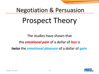 Negotiation & Persuasion
Prospect Theory
40
The studies have shown that
the emotional pain of a dollar of loss is
twice the emotional pleasure of a dollar of gain.
October 30, 2014
 