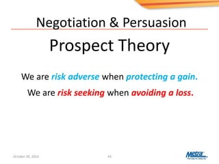 Negotiation & Persuasion
Prospect Theory
43
We are risk adverse when protecting a gain.
We are risk seeking when avoiding a loss.
October 30, 2014
 
