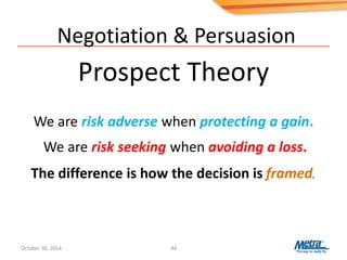 Negotiation & Persuasion
Prospect Theory
44
We are risk adverse when protecting a gain.
We are risk seeking when avoiding a loss.
The difference is how the decision is framed.
October 30, 2014
 