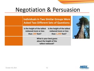 Negotiation & Persuasion
52
What is your best guess
about the height of the
tallest redwood?
Individuals in Two Similar Groups Were
Asked Two Different Sets of Questions:
Is the height of the tallest
redwood more or less
than 180 feet?
Is the height of the tallest
redwood more or less
than 1,200 feet?
October 30, 2014
 
