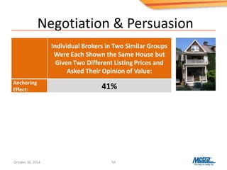 Negotiation & Persuasion
59
Individual Brokers in Two Similar Groups
Were Each Shown the Same House but
Given Two Different Listing Prices and
Asked Their Opinion of Value:
Anchoring
Effect: 41%
October 30, 2014
 