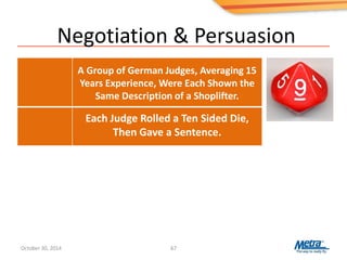 Negotiation & Persuasion
67
Each Judge Rolled a Ten Sided Die,
Then Gave a Sentence.
A Group of German Judges, Averaging 15
Years Experience, Were Each Shown the
Same Description of a Shoplifter.
October 30, 2014
 