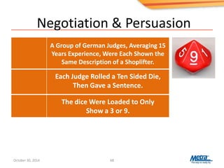 Negotiation & Persuasion
68
The dice Were Loaded to Only
Show a 3 or 9.
Each Judge Rolled a Ten Sided Die,
Then Gave a Sentence.
A Group of German Judges, Averaging 15
Years Experience, Were Each Shown the
Same Description of a Shoplifter.
October 30, 2014
 