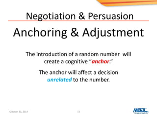 Negotiation & Persuasion
Anchoring & Adjustment
72
The introduction of a random number will
create a cognitive “anchor.”
The anchor will affect a decision
unrelated to the number.
October 30, 2014
 