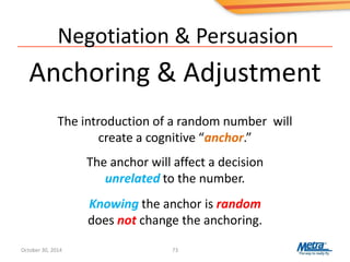 Negotiation & Persuasion
Anchoring & Adjustment
73
The introduction of a random number will
create a cognitive “anchor.”
The anchor will affect a decision
unrelated to the number.
Knowing the anchor is random
does not change the anchoring.
October 30, 2014
 