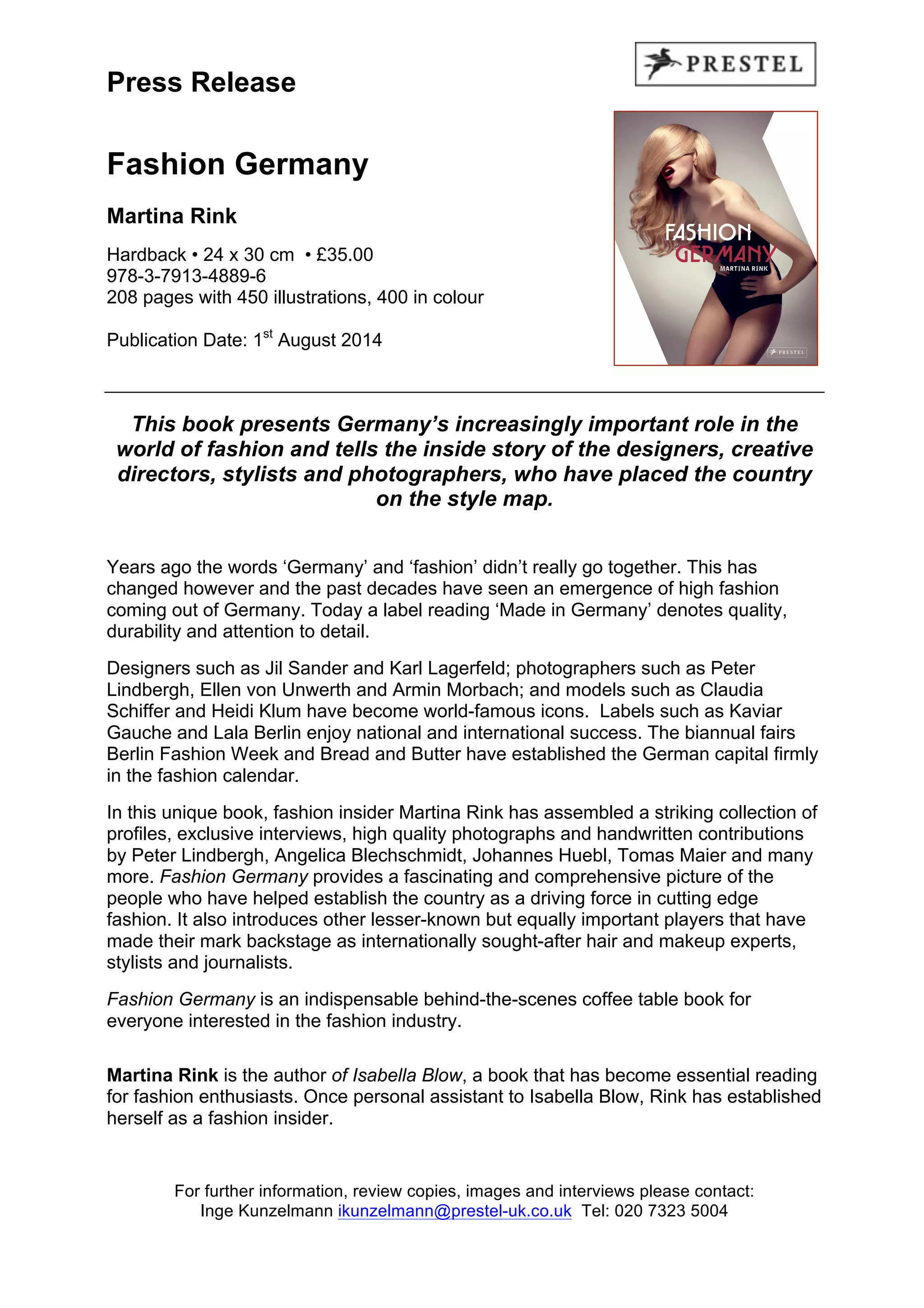 Press Release
Fashion Germany
Martina Rink
Hardback • 24 x 30 cm • £35.00
978-3-7913-4889-6
208 pages with 450 illustrations, 400 in colour
Publication Date: 1st
August 2014
This book presents Germany’s increasingly important role in the
world of fashion and tells the inside story of the designers, creative
directors, stylists and photographers, who have placed the country
on the style map.
Years ago the words ‘Germany’ and ‘fashion’ didn’t really go together. This has
changed however and the past decades have seen an emergence of high fashion
coming out of Germany. Today a label reading ‘Made in Germany’ denotes quality,
durability and attention to detail.
Designers such as Jil Sander and Karl Lagerfeld; photographers such as Peter
Lindbergh, Ellen von Unwerth and Armin Morbach; and models such as Claudia
Schiffer and Heidi Klum have become world-famous icons. Labels such as Kaviar
Gauche and Lala Berlin enjoy national and international success. The biannual fairs
Berlin Fashion Week and Bread and Butter have established the German capital firmly
in the fashion calendar.
In this unique book, fashion insider Martina Rink has assembled a striking collection of
profiles, exclusive interviews, high quality photographs and handwritten contributions
by Peter Lindbergh, Angelica Blechschmidt, Johannes Huebl, Tomas Maier and many
more. Fashion Germany provides a fascinating and comprehensive picture of the
people who have helped establish the country as a driving force in cutting edge
fashion. It also introduces other lesser-known but equally important players that have
made their mark backstage as internationally sought-after hair and makeup experts,
stylists and journalists.
Fashion Germany is an indispensable behind-the-scenes coffee table book for
everyone interested in the fashion industry.
Martina Rink is the author of Isabella Blow, a book that has become essential reading
for fashion enthusiasts. Once personal assistant to Isabella Blow, Rink has established
herself as a fashion insider.
For further information, review copies, images and interviews please contact:
Inge Kunzelmann ikunzelmann@prestel-uk.co.uk Tel: 020 7323 5004
 
