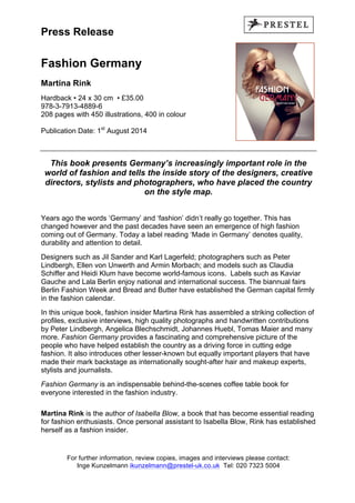 Press Release
Fashion Germany
Martina Rink
Hardback • 24 x 30 cm • £35.00
978-3-7913-4889-6
208 pages with 450 illustrations, 400 in colour
Publication Date: 1st
August 2014
This book presents Germany’s increasingly important role in the
world of fashion and tells the inside story of the designers, creative
directors, stylists and photographers, who have placed the country
on the style map.
Years ago the words ‘Germany’ and ‘fashion’ didn’t really go together. This has
changed however and the past decades have seen an emergence of high fashion
coming out of Germany. Today a label reading ‘Made in Germany’ denotes quality,
durability and attention to detail.
Designers such as Jil Sander and Karl Lagerfeld; photographers such as Peter
Lindbergh, Ellen von Unwerth and Armin Morbach; and models such as Claudia
Schiffer and Heidi Klum have become world-famous icons. Labels such as Kaviar
Gauche and Lala Berlin enjoy national and international success. The biannual fairs
Berlin Fashion Week and Bread and Butter have established the German capital firmly
in the fashion calendar.
In this unique book, fashion insider Martina Rink has assembled a striking collection of
profiles, exclusive interviews, high quality photographs and handwritten contributions
by Peter Lindbergh, Angelica Blechschmidt, Johannes Huebl, Tomas Maier and many
more. Fashion Germany provides a fascinating and comprehensive picture of the
people who have helped establish the country as a driving force in cutting edge
fashion. It also introduces other lesser-known but equally important players that have
made their mark backstage as internationally sought-after hair and makeup experts,
stylists and journalists.
Fashion Germany is an indispensable behind-the-scenes coffee table book for
everyone interested in the fashion industry.
Martina Rink is the author of Isabella Blow, a book that has become essential reading
for fashion enthusiasts. Once personal assistant to Isabella Blow, Rink has established
herself as a fashion insider.
For further information, review copies, images and interviews please contact:
Inge Kunzelmann ikunzelmann@prestel-uk.co.uk Tel: 020 7323 5004
 
