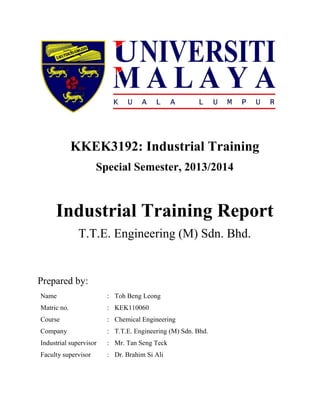 KKEK3192: Industrial Training
Special Semester, 2013/2014
Industrial Training Report
T.T.E. Engineering (M) Sdn. Bhd.
Prepared by:
Name : Toh Beng Leong
Matric no. : KEK110060
Course : Chemical Engineering
Company : T.T.E. Engineering (M) Sdn. Bhd.
Industrial supervisor : Mr. Tan Seng Teck
Faculty supervisor : Dr. Brahim Si Ali
 