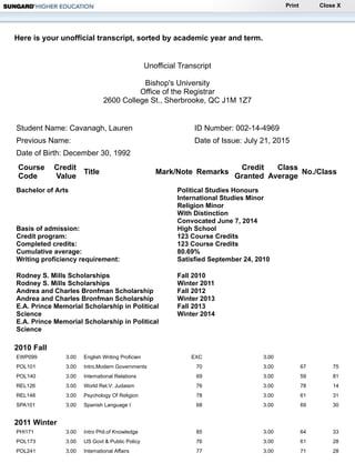 Print Close X
Here is your unofficial transcript, sorted by academic year and term.
Unofficial Transcript
Bishop's University
Office of the Registrar
2600 College St., Sherbrooke, QC J1M 1Z7
Student Name: Cavanagh, Lauren ID Number: 002-14-4969
Previous Name: Date of Issue: July 21, 2015
Date of Birth: December 30, 1992
Course
Code
Credit
Value
Title Mark/Note Remarks
Credit
Granted
Class
Average
No./Class
Bachelor of Arts Political Studies Honours
International Studies Minor
Religion Minor
With Distinction
Convocated June 7, 2014
Basis of admission: High School
Credit program: 123 Course Credits
Completed credits: 123 Course Credits
Cumulative average: 80.69%
Writing proficiency requirement: Satisfied September 24, 2010
Rodney S. Mills Scholarships
Rodney S. Mills Scholarships
Andrea and Charles Bronfman Scholarship
Andrea and Charles Bronfman Scholarship
E.A. Prince Memorial Scholarship in Political
Science
E.A. Prince Memorial Scholarship in Political
Science
Fall 2010
Winter 2011
Fall 2012
Winter 2013
Fall 2013
Winter 2014
2010 Fall
EWP099 3.00 English Writing Proficien EXC 3.00
POL101 3.00 Intro.Modern Governments 70 3.00 67 75
POL140 3.00 International Relations 69 3.00 59 81
REL126 3.00 World Rel.V: Judaism 76 3.00 78 14
REL148 3.00 Psychology Of Religion 78 3.00 61 31
SPA101 3.00 Spanish Language I 68 3.00 69 30
2011 Winter
PHI171 3.00 Intro Phil.of Knowledge 85 3.00 64 33
POL173 3.00 US Govt & Public Policy 76 3.00 61 28
POL241 3.00 International Affairs 77 3.00 71 28
 