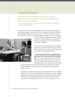 14 | Appealing to Experience: Zeroing in on the Right Message
Targeting Messages
Americans over 55 are not one, big homogeneous group. Older people of diﬀerent
ages, genders, religions, races, economic classes, and geographic locations will likely
react diﬀerently to diﬀerent messages. The key is to tailor your materials to suit dif-
ferent audiences, whenever you can. Making diﬀerent public service ads for diﬀerent
cable TV channels is prohibitively expensive. But it’s
not costly to change talking points or speakers de-
pending on the audience or to write diﬀerent letters
for diﬀerent mailing lists.
How do you know what plays well for each audience?
Experience, as we know, is the best teacher. Beyond
that, researchers have uncovered some divides among
older adults worth knowing more about.
 There may be a difference in volunteer motiva-
tion by race and income level, Mark and Waldman
say. “Low-income people of color tend to respond
more to the urgency of the need to help solve press-
ing urban problems. Most likely, they witness and
internalize the need more acutely and are more likely
to feel an obligation to do something about it. Those who are more removed,
in spite of their best intentions, may be less empathetic toward our neediest
citizens,” Mark says.
Elizabeth Fox, founder of Experience Corps in Washington, D.C., sees it slightly
diﬀerently. “If the schools aren’t doing well by children, it’s particularly appalling
to people who started out with meager family circumstances and have achieved
a middle class life. It’s appalling that all these years later, children in similar
circumstances are having a much harder time. It’s not so much race as class.”
“A general message is like seeing information about a party on your ofﬁce
bulletin board. A targeted message is like receiving a personalized invitation at
your home, asking you to please attend.”
— Valerie Graves, former senior vice president and chief creative ofﬁcer at UniWorld Group,
Ad Council committee member
 