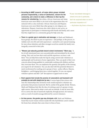 Experience Corps | 15
 According to AARP research, all major ethnic groups included
personal responsibility, a sense of satisfaction, concern for the
community, and a desire to make a difference in their top ﬁve
reasons for volunteering. But whites, African Americans and Asian
Americans were more likely to cite trust in the organization they vol-
unteered with as a key motivator. African Americans and Hispanic
Americans were more likely than other groups to cite religious con-
siderations. Hispanic Americans also cited a desire to stay active, an
opportunity to participate in volunteering with friends and family, and a sense
that they might turn to a community group for help some day.
 There is a gender gap in motivation and message. In Mark and Waldman’s
focus groups, the desire to pass on experience—and perhaps, in the process, to
validate one’s own life and work experiences—seemed to carry special meaning
for men whose identities and often strongest social ties outside the family were
integrally connected to their jobs.
 “Women just naturally gravitate toward school involvement,” Mark says. “A
lot of well-intentioned men were uncomfortable and intimidated by the school
setting. They can’t see how their work and life experience can have a role
there.” You can help them make the leap by using current male volunteers as
spokespeople and in pictures of your organization. They can speak to their own
concerns about being qualiﬁed or comfortable working with children and how
they overcame them. You can emphasize the quantity and quality of the training
you require for all volunteers. You can also deal with this potential obstacle to
men’s involvement by reaching out to groups of men—police oﬃcers, Masons,
ﬁreﬁghters—and bringing them into a school together. Or you can expand
volunteer options and alter “job” descriptions to appeal more to men.
 Overt appeals that include the promise of camaraderie and teamwork will
probably be met with skepticism by men. It seems logical that retirees who
miss the relationships they formed at work would respond to volunteer op-
portunities that promise teamwork. But be careful of the gender divide. Women,
Mark and Waldman ﬁnd, like the idea of working as part of a group or team,
sight-unseen. Men tend to adopt a wait-and-see attitude. It may be more eﬀec-
tive to convey the idea of teamwork implicitly, through pictures, for instance,
and as a word-of-mouth message delivered by current volunteers.
 As time passes, the gender gap may dissipate a bit. Mark and Waldman
found that recent women retirees (under 60) who had lifetime careers outside
the home have attitudes that come closer to those of men.
“If your recruitment message is
aimed at no one in particular,
don’t be surprised when no one in
particular responds to it.”
— Big Brothers Big Sisters of America
 