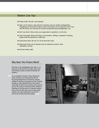 Experience Corps | 31
Alex Harris, the photographer who took it, is a
professor of the practice of public policy and
documentary studies at Duke University. He
explains:
It’s an authentic moment. These Experience
Corps members are absolutely focused on
the young people they are teaching. And the
children’s reactions are genuine as well. Peering
through an open doorway adds to the viewer’s
sense that we what we are seeing is true and not
just for the camera. And those terriﬁc children’s
drawings on the door give us a broader perspec-
tive on this moment and a hint of many other
children who may beneﬁt from this kind of
one-on-one activity with older adults.
Bottom Line Tips
 Photos make “the ask” more personal.
 Take a lot of pictures. Ask around for volunteers who are amateur photographers.
Photography and journalism majors at local universities can be a good bet. And, if you
have the funds, you may want to consider hiring professional photographers, too.
 Don’t use dark or blurry shots; your organization’s reputation is on the line.
 Show real people doing real things in real locations. Setting is important in showing
people what the experience is really like.
 Avoid posed shots. Be real. It’s not all about the smile.
 Make local heroes out of members who are featured in posters, fliers,
newsletters, and ads.
 Get the emotion right.
Why Does This Picture Work?
 