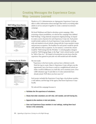 32 | Appealing to Experience: Zeroing in on the Right Message
Creating Messages the Experience Corps
Way: Lessons Learned
Thanks to a U.S. Administration on Aging grant, Experience Corps was
able to collect information about messages that work in recruiting older
adults to service and put it together to create a national recruitment
campaign.
We hired Waldman and Mark to develop a print campaign. After
reviewing a dozen possibilities, we selected the campaign they dubbed
“Still Working.” Using relatively inexpensive digital printing, we hoped
to create a series of posters for each Experience Corps site. Each poster
would include a photo of a local Experience Corps member working
with real students in local schools, along with the Corps member’s name
and previous occupation. The headline for each poster would be speciﬁ-
cally tailored to that occupation. So, for instance, a retired dry cleaner
would be “Still Ironing Out the Wrinkles.” A retired graphics designer
would be “Still Bringing Magic to the Page.” And a retired teacher would
be “Still a Class Act.” We hoped to let potential recruits know that the
experience they gained in past jobs was still needed and still valuable.
The text reads:
“Experience is the best teacher, and you have a lifetime’s worth.
Don’t let it go to waste. Share it. Experience Corps will give you the
opportunity. Just a few hours a week in a neighborhood school can
make a world of diﬀerence in a kid’s life, not to mention yours. Over
1,000 volunteers age 55 and older in 13 cities nationwide have
already joined. We’ll show you how easy it is.”
Each poster included the Experience Corps logo, a local phone number,
a web address, and the logo of the agency that hosts Experience Corps
locally.
We selected this campaign because it:
 Validates the life experience of volunteers.
 Shows that older volunteers are still vital, still needed, and still having fun.
 Appeals to the emotions in text and photos.
 Uses real Experience Corps members in real settings, making them local
heroes in the community.
 