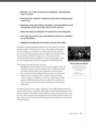 Experience Corps | 33
 Describes—in a simple, yet unique and arresting way—what Experience
Corps is all about.
 Demonstrates the importance of Experience Corps without sounding preachy
or too serious.
 Showcases a wide range of former occupations, convincing potential recruits
that regardless of their work history, they can do this work, too.
 Shows how people are putting their life experiences to work helping kids.
 Uses clever phrases but in such a way that they’re not lost on or insulting to
an over-60 audience.
 Highlights the beneﬁts both to the children and to the older adults.
In addition, group photographs of Experience Corps members were used
with the headline, “Here Comes the Future.” The headline is intended to
be a bit startling, since “the future” is usually associated with youth. In
this case, it hints at the graying of America and the potential older adults
have to inﬂuence the future through service. The Corps members
assembled are often shown having fun—in one case, going down a slide
on a school playground, in another, joking in front of the blackboard.
The message associated with these ads reads:
“Having been around the block a time or two has taught us what only
a lifetime can teach. And we’re willing to share it. Experience Corps
gives older Americans like us the opportunity to take our know-
how and put it to work tackling problems in our own communities.
Right now we’re working in teams, in public schools across the
country, making a real diﬀerence in the lives of kids hungry for the
maturity and life experiences we have to oﬀer. We’ve seen the past
and now we can look into the future. And from here, it looks good,
really good.”
In a dozen cities across the country, Experience Corps staﬀers hung the posters in
schools, public libraries, and shops. They bought and received donated space for the
posters on buses, in bus shelters, and in subway cars. They used the artwork to create
8½ by 11” ﬂiers, magazine and newspaper ads, and ads that covered the sides of city
buses. They sent news releases about the Experience Corps members in the pictures
to the local media.
 