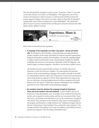 34 | Appealing to Experience: Zeroing in on the Right Message
They also shortened the message for certain venues. “Experience. Share it.” was used
on the sides of buses, for instance, in Philadelphia. “The slogan puts a lot of focus
on the word ‘experience,’ which we know is a well-received word that conveys the
positive aspects of aging. It also echoes our name, which we hope they’ll remember,”
explains Rob Tietze, director of Experience Corps Philadelphia. “We selected the
photo because it conveys warmth and fun and the great connection between the older
adults and the children involved.”
Here’s what we learned from the experience:
 A campaign of this magnitude can make a big splash—locally and nation-
ally. We showed it to elected leaders, school principals and superintendents,
funders, members of the media, and leaders of national nonproﬁt organizations.
People loved the photos and the clever headlines. Overall, the campaign helped
us deﬁne ourselves and therefore create a brand identity. It helped us establish
credibility and reach out to new partners. Nationally, AARP the Magazine—the
nation’s largest circulation magazine—decided to run the ads as a public service.
The beneﬁts were just as great locally, as Eunice Lin Nichols, director of
Experience Corps San Francisco, explains: “An unanticipated and welcome
outcome of the social marketing campaign is the number of people in our ﬁeld
(or related ﬁelds) who have taken note of Experience Corps’s increased presence
and actually picked up a phone to call us! These organizations are eager to tap
into our experience running intergenerational volunteer programs and clearly
believe we are the experts. I think this is directly attributable to the credibility
gained from such a high-proﬁle social marketing campaign.”
 Our members loved the attention the campaign brought to Experience
Corps and to the members who were featured. As Janet Triplett, director of
Experience Corps Minneapolis, says, “A number of our members have been fea-
tured in ads or quoted in various media, and they are very proud of their ‘fame.’
They have a much better sense that their service to the community is recognized
and valued. That contributes to the satisfaction they express in participating in
the program and therefore to a high retention rate.” Stephanie Lartigue-Pearson,
director of Experience Corps Southeast Texas echoed the same sentiment: “Our
existing volunteers have gained a new sense of conﬁdence and stability in know-
ing that our program is now becoming a household name.”
 