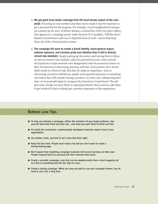  We got good local media coverage from the local heroes aspect of the cam-
paign. Focusing on real members and their stories made it easy for reporters to
get a personal feel for the program. For example, several neighborhood newspa-
pers picked up the story of Shirley Banton, a retired New York City police oﬃcer,
who appears in a campaign poster under the post-9/11 headline, “Still the Hero.”
Banton traveled hours each way to help kids learn to read—and to help keep
them out of the criminal justice system.
 The campaign did more to create a brand identity, boost general organi-
zational exposure, and increase pride and retention than it did to directly
recruit new members. Simply putting up the posters and leaving ﬂiers in librar-
ies did not result in lots of phone calls from potential recruits. Some around
the Experience Corps network were disappointed with the numerical return on
their investments in advertising, printing, and time. Even positive news stories
didn’t result in a ﬂood of calls. But they do make an impression. And, as
advertising executives will tell you, people need repeated exposures to something
new before they will consider buying a product, or in this case, volunteering their
time. As more people begin to recognize the Experience Corps brand, “the ask”
gets easier. People are more likely to respond positively when someone asks them
to get involved if they’re already got a positive impression of the organiztion.
Bottom Line Tips
 To help you develop a campaign, define the members of your target audience. Ask
yourself what they think and feel now…and what you want them to think and feel.
 It’s worth the investment—professionally developed materials inspire trust in your
organization.
 Use photos, fonts, and text to set a tone that feels right.
 Keep the text short. People won’t read a lot and you don’t want to create a
boring-looking page.
 Don’t expect that marketing campaign materials will recruit members on their own.
People respond best to a personal ask from someone they know.
 Create a versatile campaign—one that can be adapted easily from a local magazine ad
to a flier to something that fits the side of a bus.
 Create a lasting campaign. While you may not want to use your campaign forever, you do
want to use it for a long time.
Experience Corps | 35
 