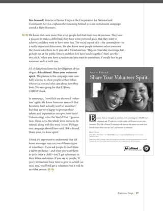 Experience Corps | 37
Tess Scannell, director of Senior Corps at the Corporation for National and
Community Service, explains the reasoning behind a recent recruitment campaign
aimed at Baby Boomers.
We know that, now more than ever, people feel that their time is precious. They have
a passion to make a diﬀerence, they have some personal goals that they want to
achieve, and they want to have some fun. The social aspect of it—the camaraderie—is
a really important dimension. We also know most people volunteer when someone
they know asks them to. If you call a friend and say, “Hey, on Thursday mornings, let’s
go help out at the public library and then let’s have lunch together,” that’s an eﬀec-
tive pitch. When you have a passion and you want to contribute, it’s really fun to get
someone to do it with you.
All of that played into the development of our
slogan: Ask a friend. Share your volunteer
spirit. The photos in the campaign were care-
fully selected to show people in their ﬁfties
who are active and who care about how they
look. We were going for that LLBean,
CHICO’S look.
In retrospect, I wouldn’t use the word ‘volun-
teer’ again. We know from our research that
Boomers don’t actually want to ‘volunteer.’
But they are very happy to provide their
talents and experiences on a pro bono basis!
‘Volunteering’ is for the World War II genera-
tion. These days, the whole term needs to be
retired, along with the word ‘retire.’ Perhaps
our campaign should have said, ‘Ask a friend.
Share your pro bono spirit.’
I think it’s important to understand that dif-
ferent messages may net you diﬀerent types
of volunteers. If you ask people to contribute
a talent pro bono—and what you want them
to do is tutor a child—you’ll get volunteers in
their ﬁfties and sixties. If you say to people, ‘If
you’re retired and have time to give to a child, we
need you,’ you’ll still get a volunteer, but it will be
an older person.
 
